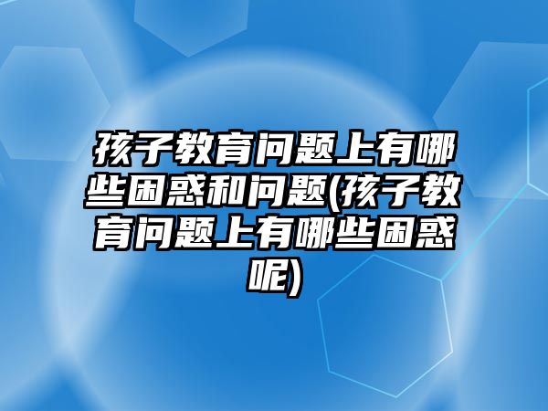 孩子教育問(wèn)題上有哪些困惑和問(wèn)題(孩子教育問(wèn)題上有哪些困惑呢)