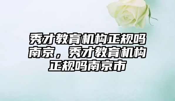 秀才教育機構正規(guī)嗎南京，秀才教育機構正規(guī)嗎南京市