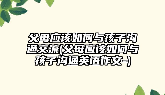 父母應(yīng)該如何與孩子溝通交流(父母應(yīng)該如何與孩子溝通英語(yǔ)作文-)