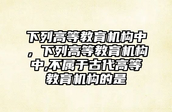 下列高等教育機構(gòu)中，下列高等教育機構(gòu)中,不屬于古代高等教育機構(gòu)的是