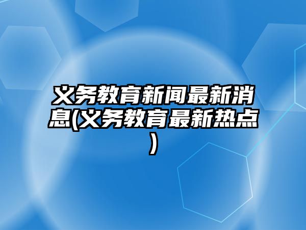 義務(wù)教育新聞最新消息(義務(wù)教育最新熱點(diǎn))