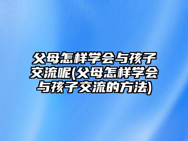 父母怎樣學(xué)會(huì)與孩子交流呢(父母怎樣學(xué)會(huì)與孩子交流的方法)