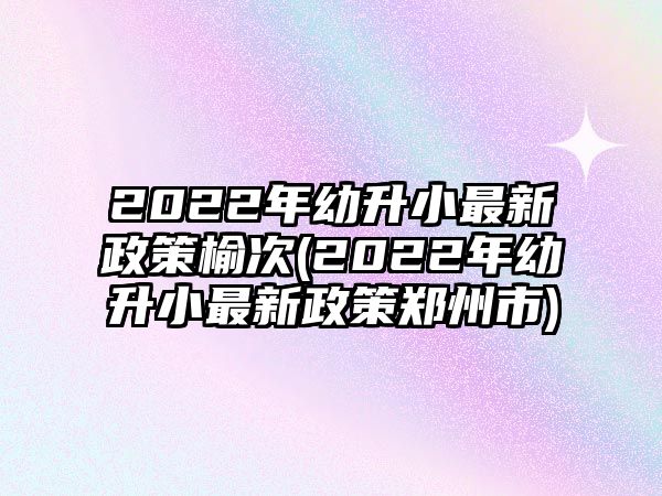 2022年幼升小最新政策榆次(2022年幼升小最新政策鄭州市)