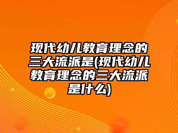 現(xiàn)代幼兒教育理念的三大流派是(現(xiàn)代幼兒教育理念的三大流派是什么)