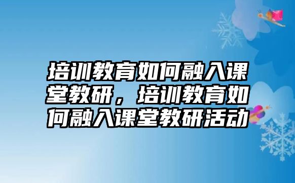 培訓(xùn)教育如何融入課堂教研，培訓(xùn)教育如何融入課堂教研活動(dòng)