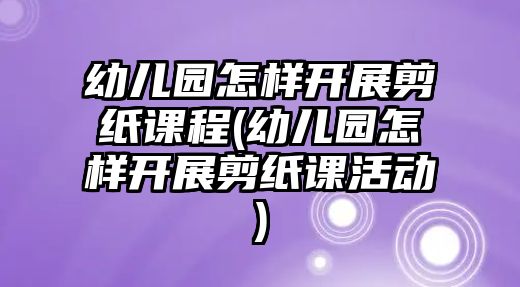 幼兒園怎樣開展剪紙課程(幼兒園怎樣開展剪紙課活動)