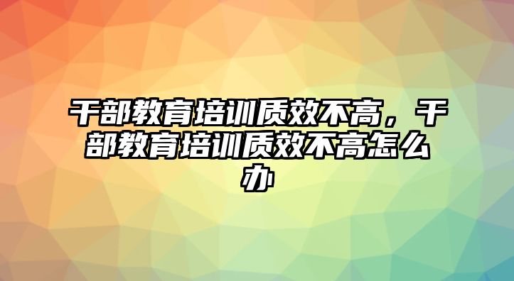 干部教育培訓(xùn)質(zhì)效不高，干部教育培訓(xùn)質(zhì)效不高怎么辦