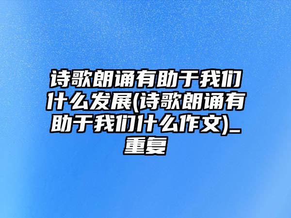 詩歌朗誦有助于我們什么發(fā)展(詩歌朗誦有助于我們什么作文)_重復