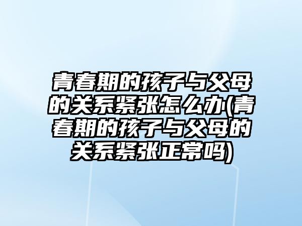 青春期的孩子與父母的關系緊張怎么辦(青春期的孩子與父母的關系緊張正常嗎)