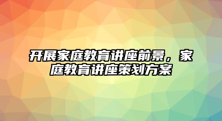 開展家庭教育講座前景，家庭教育講座策劃方案