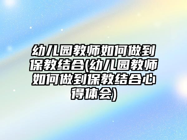 幼兒園教師如何做到保教結(jié)合(幼兒園教師如何做到保教結(jié)合心得體會)