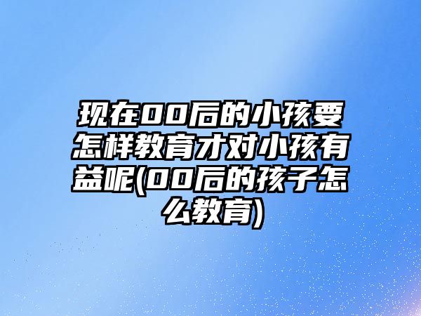 現(xiàn)在00后的小孩要怎樣教育才對小孩有益呢(00后的孩子怎么教育)