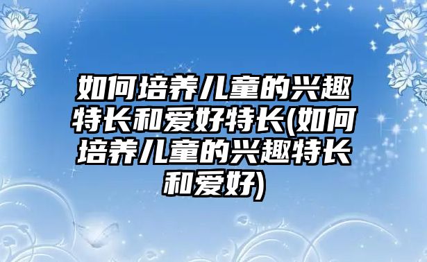 如何培養(yǎng)兒童的興趣特長和愛好特長(如何培養(yǎng)兒童的興趣特長和愛好)