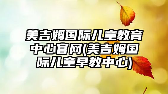 美吉姆國際兒童教育中心官網(wǎng)(美吉姆國際兒童早教中心)