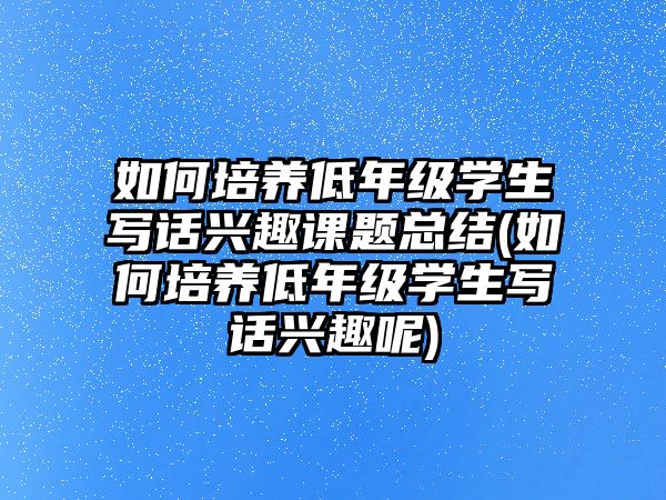 如何培養(yǎng)低年級學生寫話興趣課題總結(jié)(如何培養(yǎng)低年級學生寫話興趣呢)