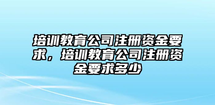 培訓(xùn)教育公司注冊資金要求，培訓(xùn)教育公司注冊資金要求多少