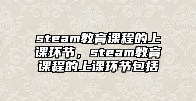 steam教育課程的上課環(huán)節(jié)，steam教育課程的上課環(huán)節(jié)包括