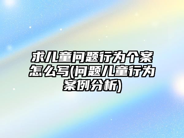 求兒童問題行為個(gè)案怎么寫(問題兒童行為案例分析)