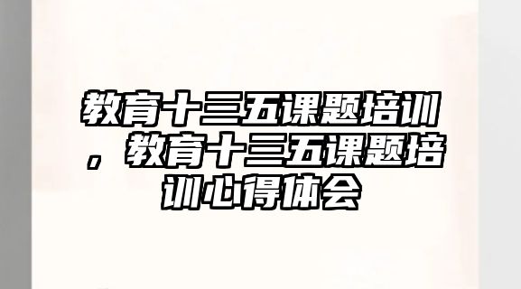 教育十三五課題培訓(xùn)，教育十三五課題培訓(xùn)心得體會(huì)