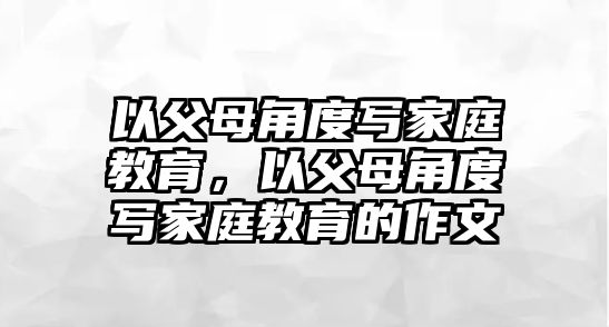 以父母角度寫家庭教育，以父母角度寫家庭教育的作文