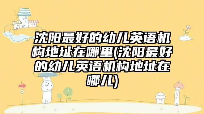 沈陽(yáng)最好的幼兒英語(yǔ)機(jī)構(gòu)地址在哪里(沈陽(yáng)最好的幼兒英語(yǔ)機(jī)構(gòu)地址在哪兒)