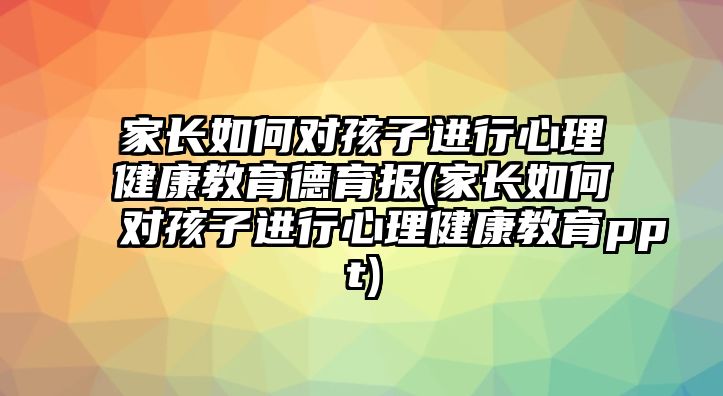 家長如何對孩子進行心理健康教育德育報(家長如何對孩子進行心理健康教育ppt)