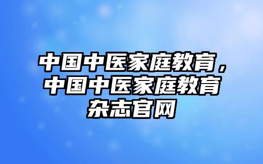 中國(guó)中醫(yī)家庭教育，中國(guó)中醫(yī)家庭教育雜志官網(wǎng)