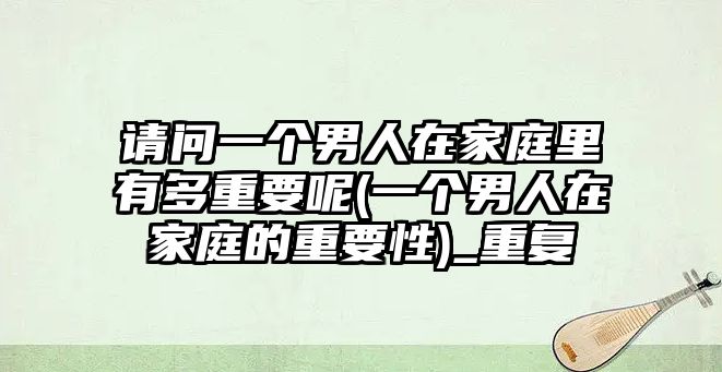 請(qǐng)問(wèn)一個(gè)男人在家庭里有多重要呢(一個(gè)男人在家庭的重要性)_重復(fù)