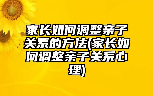 家長如何調整親子關系的方法(家長如何調整親子關系心理)