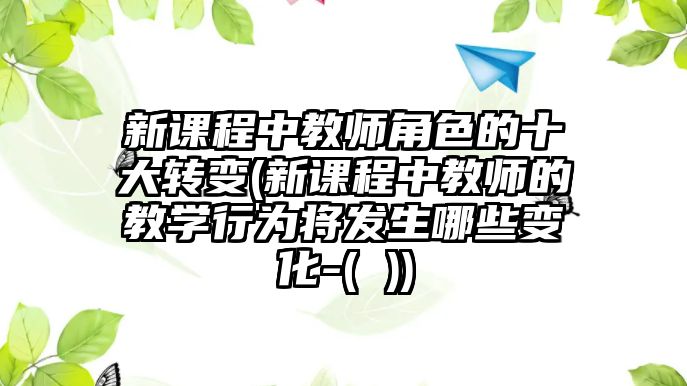 新課程中教師角色的十大轉變(新課程中教師的教學行為將發(fā)生哪些變化-( ))