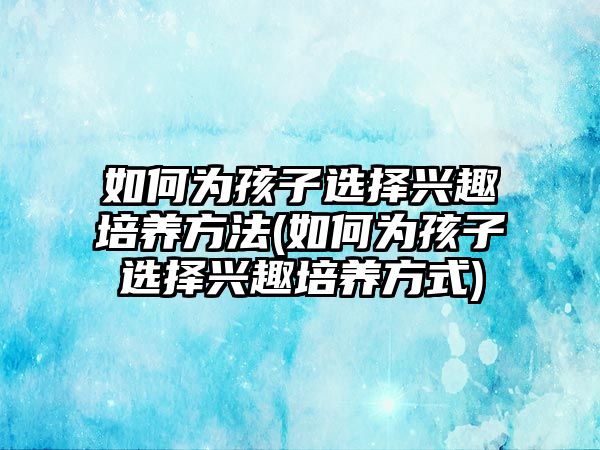 如何為孩子選擇興趣培養(yǎng)方法(如何為孩子選擇興趣培養(yǎng)方式)