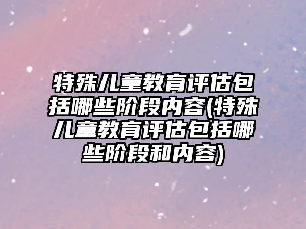 特殊兒童教育評估包括哪些階段內(nèi)容(特殊兒童教育評估包括哪些階段和內(nèi)容)