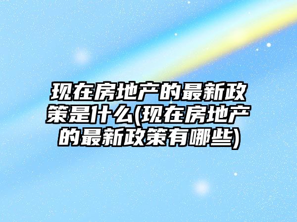 現(xiàn)在房地產的最新政策是什么(現(xiàn)在房地產的最新政策有哪些)