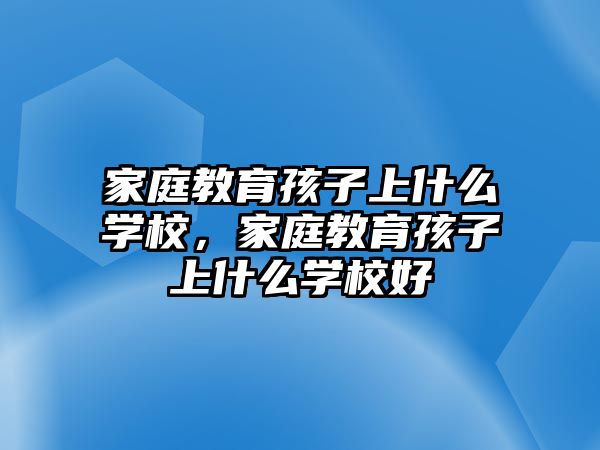 家庭教育孩子上什么學校，家庭教育孩子上什么學校好