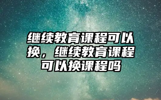 繼續(xù)教育課程可以換，繼續(xù)教育課程可以換課程嗎