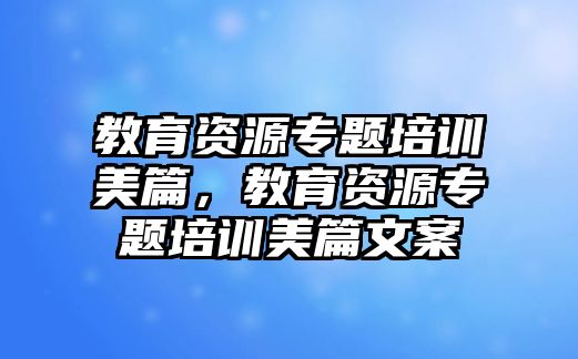 教育資源專題培訓(xùn)美篇，教育資源專題培訓(xùn)美篇文案