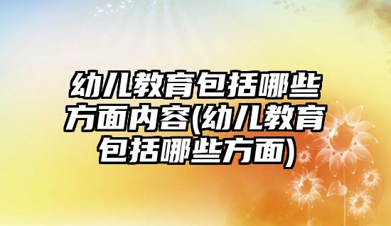 幼兒教育包括哪些方面內(nèi)容(幼兒教育包括哪些方面)