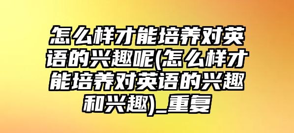 怎么樣才能培養(yǎng)對(duì)英語(yǔ)的興趣呢(怎么樣才能培養(yǎng)對(duì)英語(yǔ)的興趣和興趣)_重復(fù)