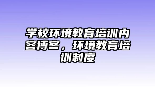 學(xué)校環(huán)境教育培訓(xùn)內(nèi)容博客，環(huán)境教育培訓(xùn)制度