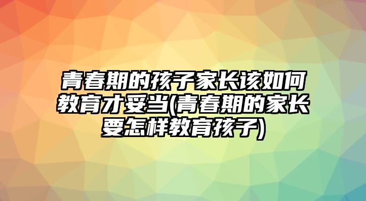 青春期的孩子家長該如何教育才妥當(dāng)(青春期的家長要怎樣教育孩子)