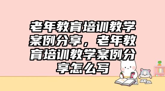 老年教育培訓教學案例分享，老年教育培訓教學案例分享怎么寫