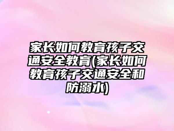 家長如何教育孩子交通安全教育(家長如何教育孩子交通安全和防溺水)