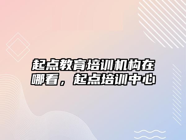 起點教育培訓機構在哪看，起點培訓中心