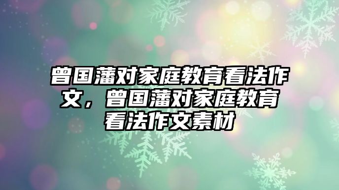 曾國(guó)藩對(duì)家庭教育看法作文，曾國(guó)藩對(duì)家庭教育看法作文素材