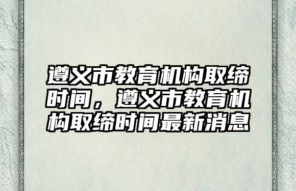 遵義市教育機構(gòu)取締時間，遵義市教育機構(gòu)取締時間最新消息