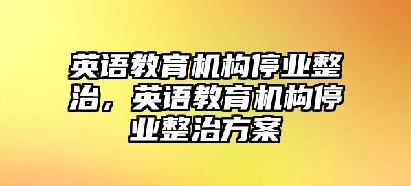 英語(yǔ)教育機(jī)構(gòu)停業(yè)整治，英語(yǔ)教育機(jī)構(gòu)停業(yè)整治方案