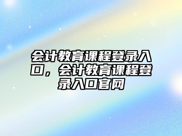 會(huì)計(jì)教育課程登錄入口，會(huì)計(jì)教育課程登錄入口官網(wǎng)