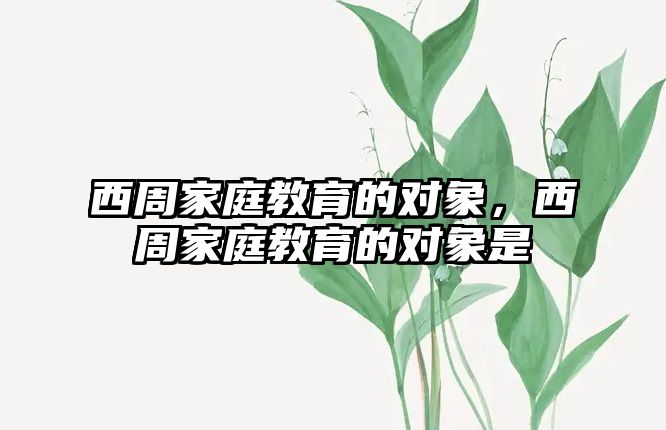 西周家庭教育的對(duì)象，西周家庭教育的對(duì)象是