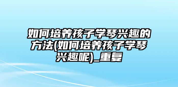 如何培養(yǎng)孩子學(xué)琴興趣的方法(如何培養(yǎng)孩子學(xué)琴興趣呢)_重復(fù)