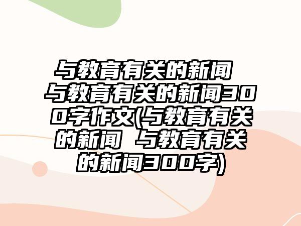 與教育有關(guān)的新聞 與教育有關(guān)的新聞300字作文(與教育有關(guān)的新聞 與教育有關(guān)的新聞300字)